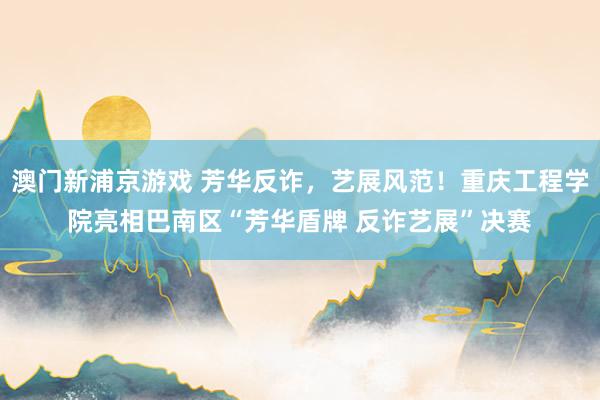 澳门新浦京游戏 芳华反诈，艺展风范！重庆工程学院亮相巴南区“芳华盾牌 反诈艺展”决赛
