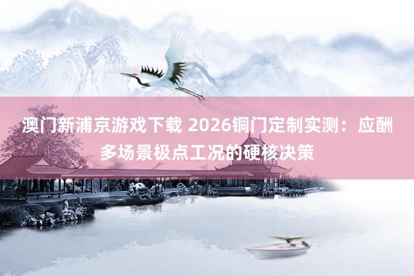 澳门新浦京游戏下载 2026铜门定制实测：应酬多场景极点工况的硬核决策