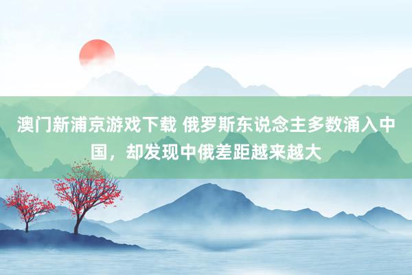 澳门新浦京游戏下载 俄罗斯东说念主多数涌入中国，却发现中俄差距越来越大