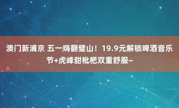 澳门新浦京 五一嗨翻璧山！19.9元解锁啤酒音乐节+虎峰甜枇杷双重舒服~