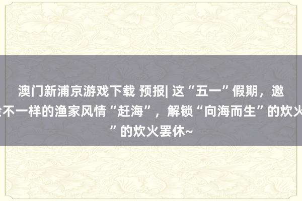 澳门新浦京游戏下载 预报| 这“五一”假期，邀你体验不一样的渔家风情“赶海”，解锁“向海而生”的炊火罢休~