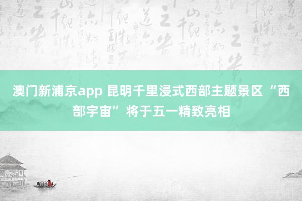 澳门新浦京app 昆明千里浸式西部主题景区 “西部宇宙” 将于五一精致亮相