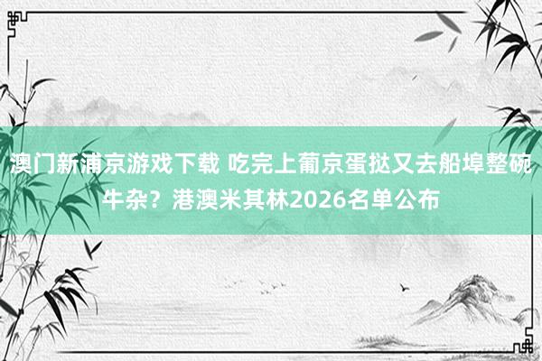 澳门新浦京游戏下载 吃完上葡京蛋挞又去船埠整碗牛杂？港澳米其林2026名单公布