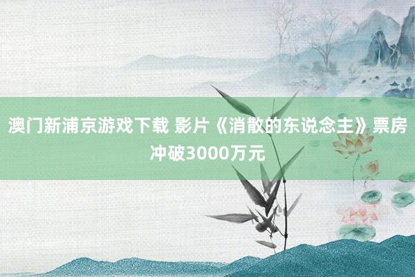 澳门新浦京游戏下载 影片《消散的东说念主》票房冲破3000万元