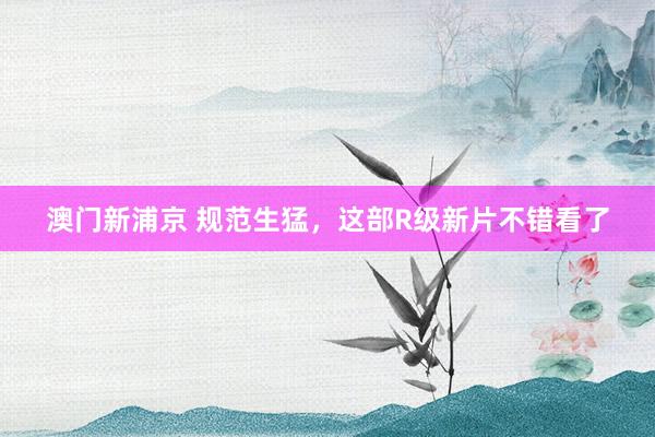 澳门新浦京 规范生猛，这部R级新片不错看了