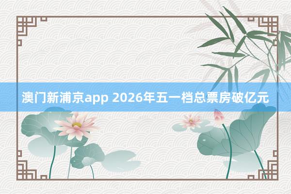 澳门新浦京app 2026年五一档总票房破亿元