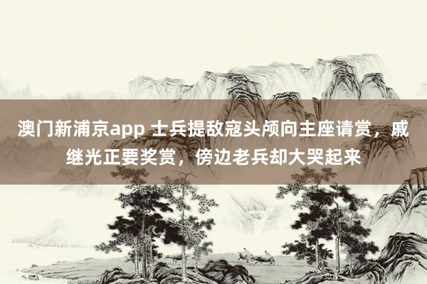 澳门新浦京app 士兵提敌寇头颅向主座请赏，戚继光正要奖赏，傍边老兵却大哭起来