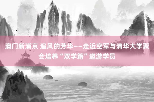 澳门新浦京 追风的芳华——走近空军与清华大学聚会培养“双学籍”遨游学员