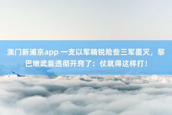 澳门新浦京app 一支以军精锐险些三军覆灭，黎巴嫩武装透彻开窍了：仗就得这样打！