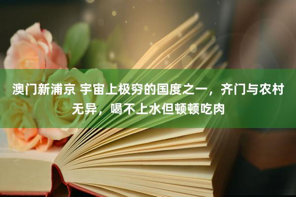 澳门新浦京 宇宙上极穷的国度之一，齐门与农村无异，喝不上水但顿顿吃肉