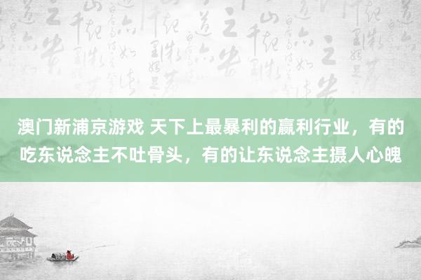 澳门新浦京游戏 天下上最暴利的赢利行业，有的吃东说念主不吐骨头，有的让东说念主摄人心魄