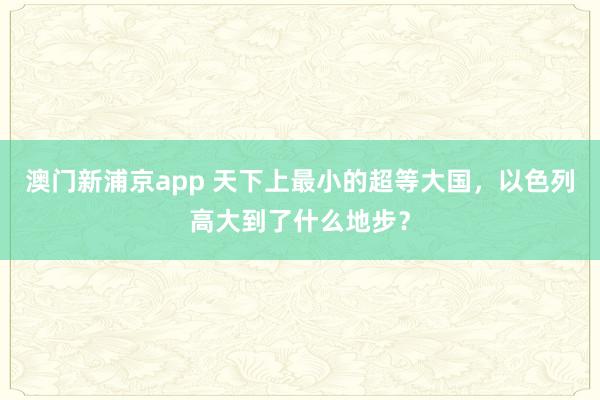澳门新浦京app 天下上最小的超等大国，以色列高大到了什么地步？