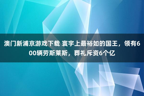 澳门新浦京游戏下载 寰宇上最裕如的国王，领有600辆劳斯莱斯，葬礼斥资6个亿