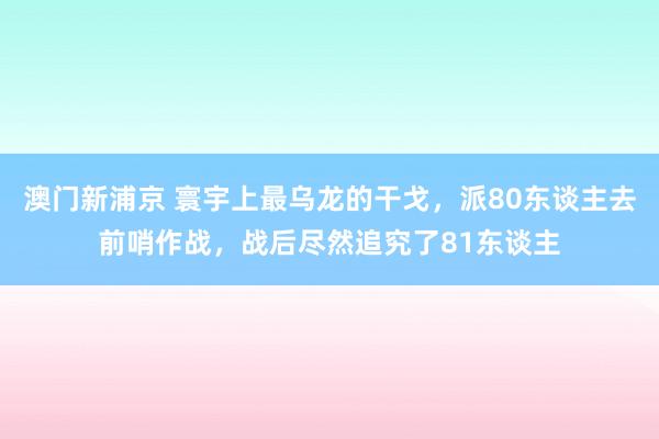 澳门新浦京 寰宇上最乌龙的干戈，派80东谈主去前哨作战，战后尽然追究了81东谈主