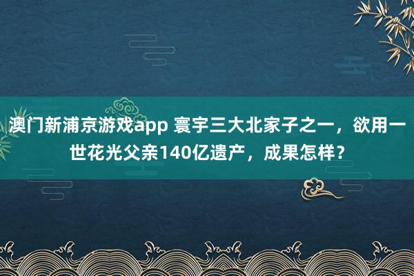 澳门新浦京游戏app 寰宇三大北家子之一，欲用一世花光父亲140亿遗产，成果怎样？