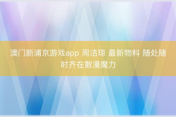 澳门新浦京游戏app 周洁琼 最新物料 随处随时齐在散漫魔力
