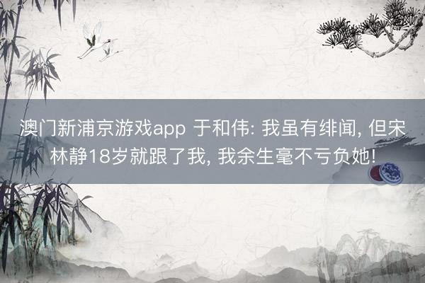 澳门新浦京游戏app 于和伟: 我虽有绯闻， 但宋林静18岁就跟了我， 我余生毫不亏负她!