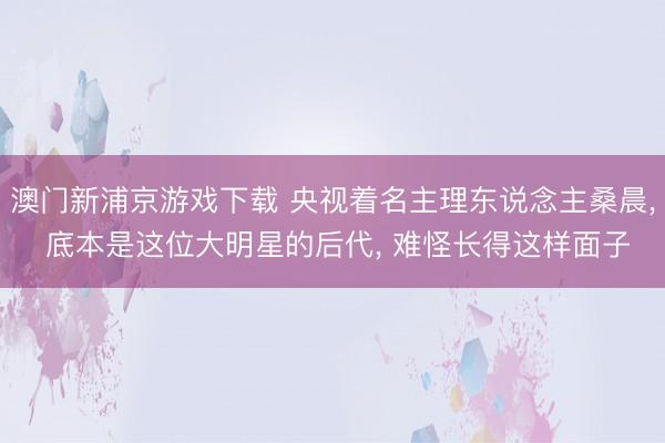 澳门新浦京游戏下载 央视着名主理东说念主桑晨， 底本是这位大明星的后代， 难怪长得这样面子