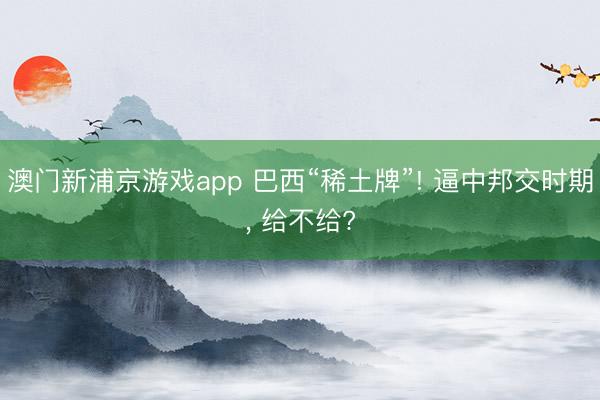 澳门新浦京游戏app 巴西“稀土牌”! 逼中邦交时期， 给不给?
