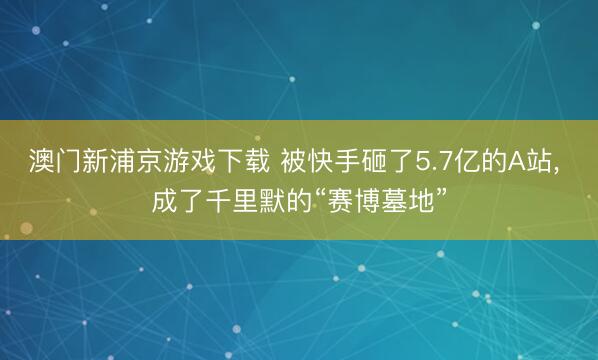 澳门新浦京游戏下载 被快手砸了5.7亿的A站， 成了千里默的“赛博墓地”