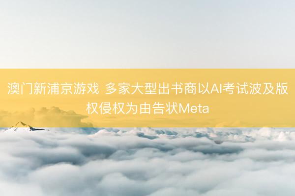 澳门新浦京游戏 多家大型出书商以AI考试波及版权侵权为由告状Meta