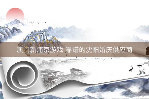 澳门新浦京游戏 靠谱的沈阳婚庆供应商