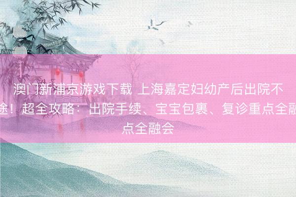 澳门新浦京游戏下载 上海嘉定妇幼产后出院不迷途！超全攻略：出院手续、宝宝包裹、复诊重点全融会