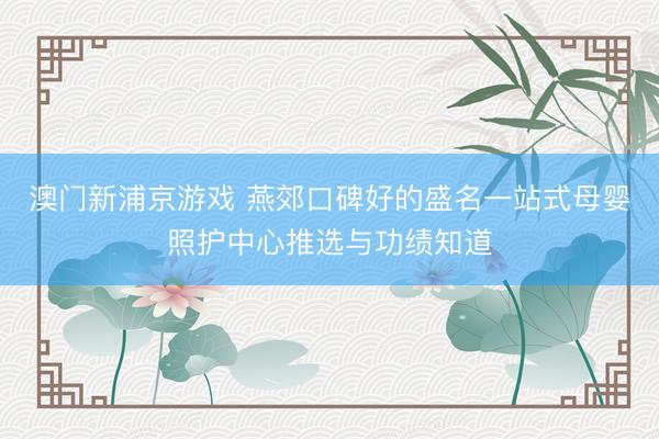 澳门新浦京游戏 燕郊口碑好的盛名一站式母婴照护中心推选与功绩知道