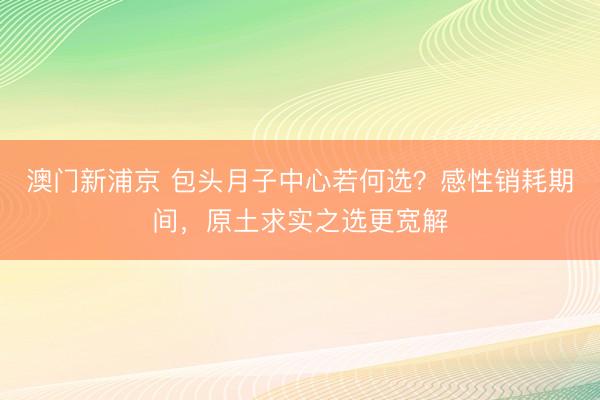 澳门新浦京 包头月子中心若何选？感性销耗期间，原土求实之选更宽解