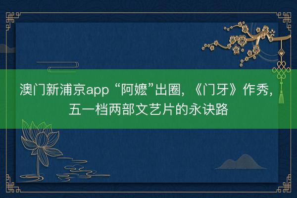 澳门新浦京app “阿嬷”出圈， 《门牙》作秀， 五一档两部文艺片的永诀路