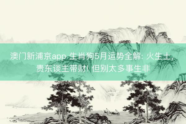 澳门新浦京app 生肖狗5月运势全解: 火生土， 贵东谈主带财! 但别太多事生非
