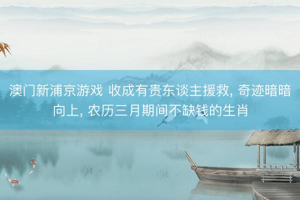 澳门新浦京游戏 收成有贵东谈主援救， 奇迹暗暗向上， 农历三月期间不缺钱的生肖
