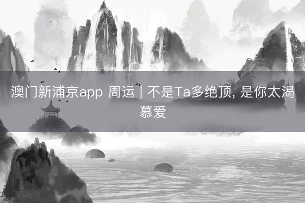 澳门新浦京app 周运 | 不是Ta多绝顶， 是你太渴慕爱