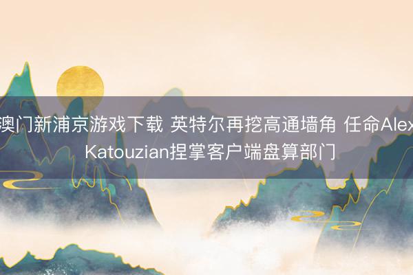 澳门新浦京游戏下载 英特尔再挖高通墙角 任命Alex Katouzian捏掌客户端盘算部门