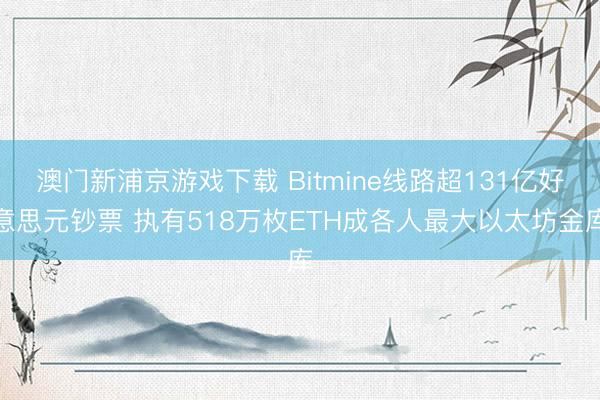 澳门新浦京游戏下载 Bitmine线路超131亿好意思元钞票 执有518万枚ETH成各人最大以太坊金库