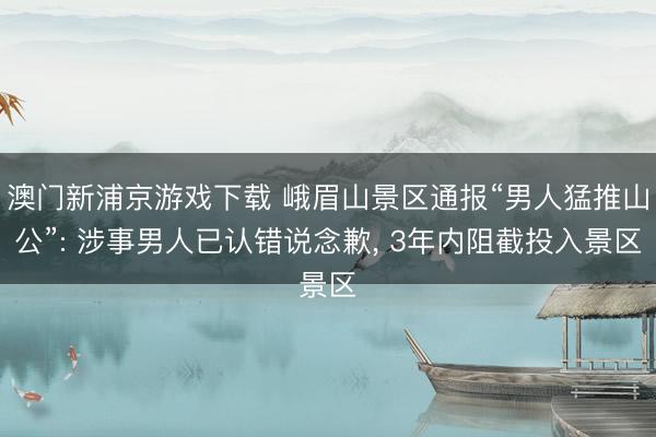 澳门新浦京游戏下载 峨眉山景区通报“男人猛推山公”: 涉事男人已认错说念歉, 3年内阻截投入景区