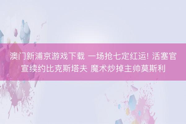 澳门新浦京游戏下载 一场抢七定红运! 活塞官宣续约比克斯塔夫 魔术炒掉主帅莫斯利
