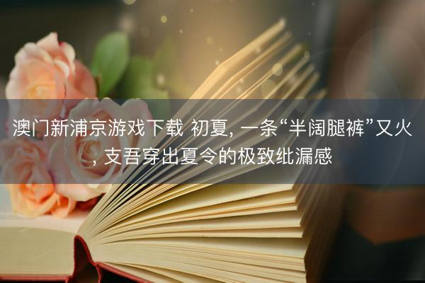 澳门新浦京游戏下载 初夏， 一条“半阔腿裤”又火， 支吾穿出夏令的极致纰漏感