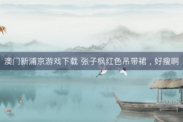 澳门新浦京游戏下载 张子枫红色吊带裙 , 好瘦啊