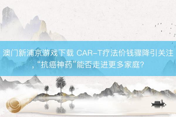 澳门新浦京游戏下载 CAR-T疗法价钱骤降引关注, “抗癌神药”能否走进更多家庭?