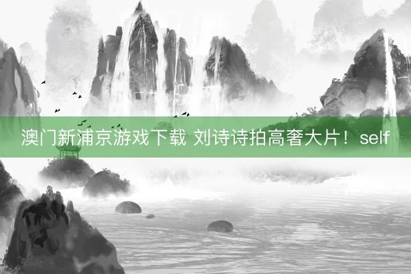 澳门新浦京游戏下载 刘诗诗拍高奢大片！self