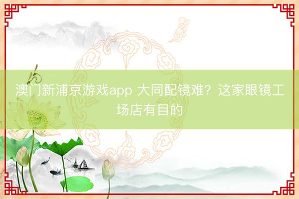 澳门新浦京游戏app 大同配镜难？这家眼镜工场店有目的
