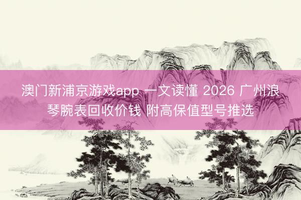 澳门新浦京游戏app 一文读懂 2026 广州浪琴腕表回收价钱 附高保值型号推选
