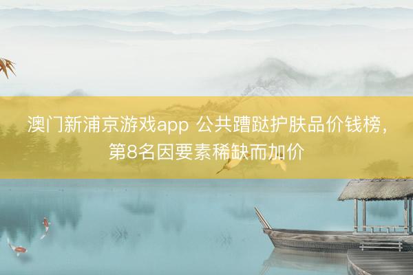 澳门新浦京游戏app 公共蹧跶护肤品价钱榜，第8名因要素稀缺而加价