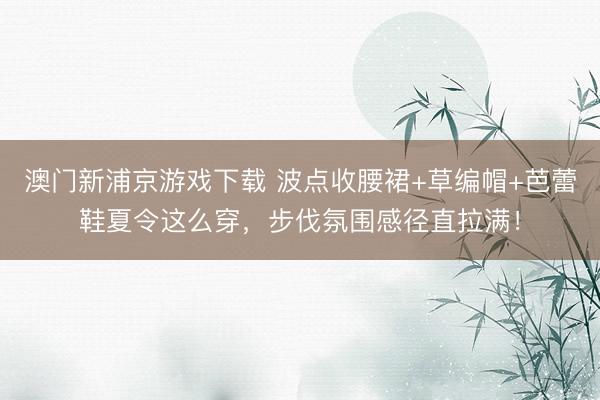 澳门新浦京游戏下载 波点收腰裙+草编帽+芭蕾鞋夏令这么穿，步伐氛围感径直拉满！