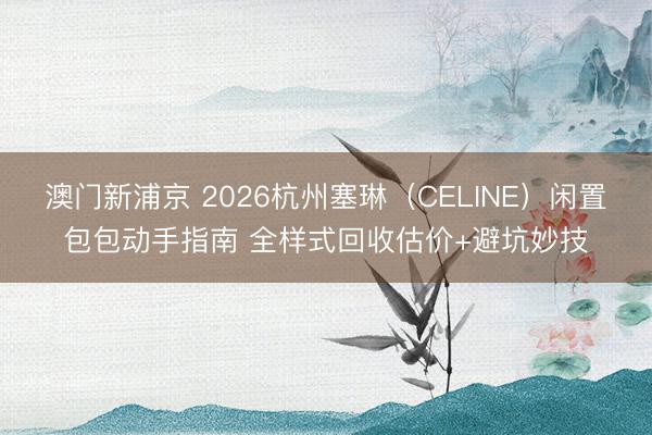 澳门新浦京 2026杭州塞琳（CELINE）闲置包包动手指南 全样式回收估价+避坑妙技